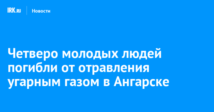 Четверо молодых людей погибли от отравления угарным газом в Ангарске