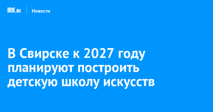 В Свирске к 2027 году планируют построить детскую школу искусств