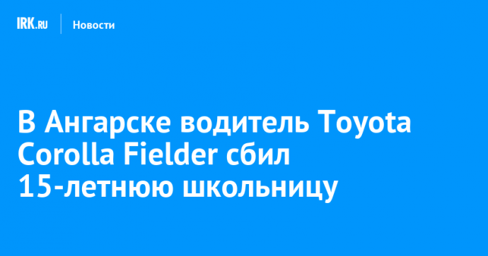 В Ангарске водитель Toyota Corolla Fielder сбил 15-летнюю школьницу