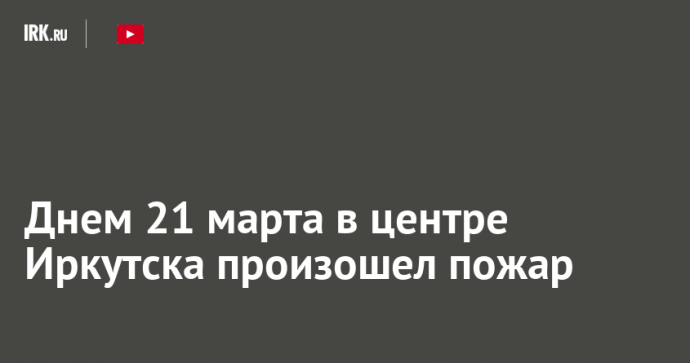 Днем 21 марта в центре Иркутска произошел пожар