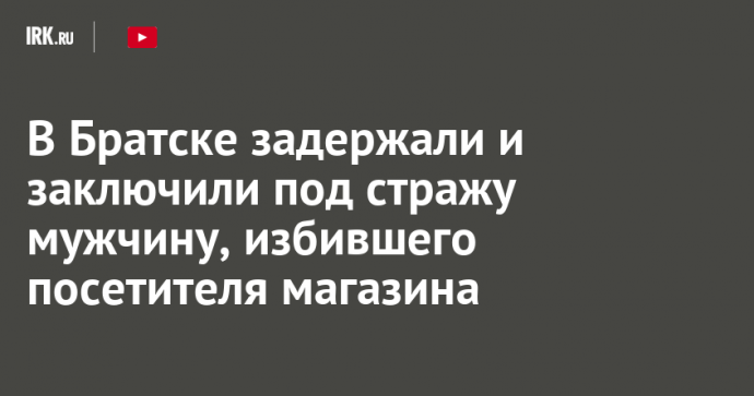 В Братске задержали и заключили под стражу мужчину, избившего посетителя магазина