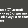 В Иркутске 37-летний братчанин избил девушку и сломал ей руку на первом свидании