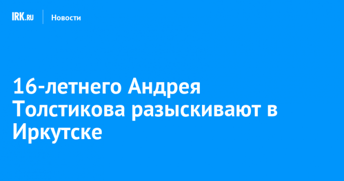 16-летнего Андрея Толстикова разыскивают в Иркутске 16-летнего Андрея Толстикова разыскивают в Иркутске