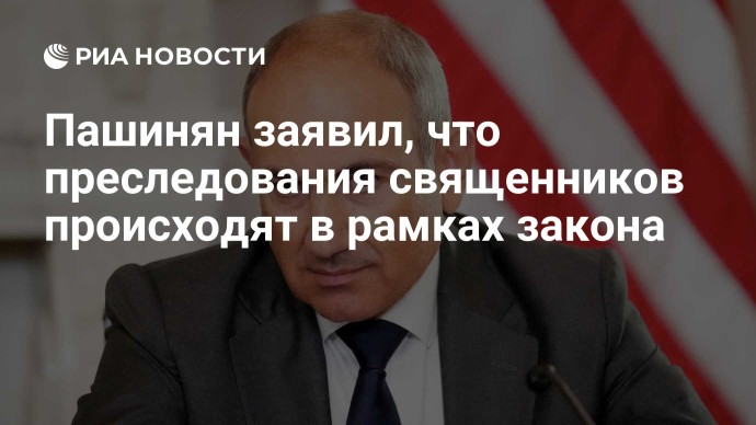 Пашинян заявил, что преследования священников происходят в рамках закона
