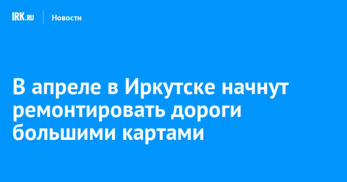В апреле в Иркутске начнут ремонтировать дороги большими картами