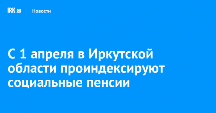 С 1 апреля в Иркутской области проиндексируют социальные пенсии