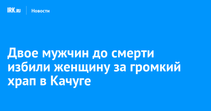 Двое мужчин до смерти избили женщину за громкий храп в Качуге