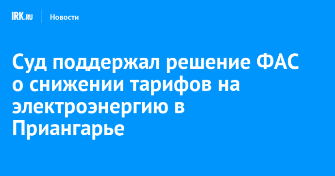 Суд поддержал решение ФАС о снижении тарифов на электроэнергию в Приангарье Суд поддержал решение ФАС о снижении тарифов на электроэнергию в Приангарье