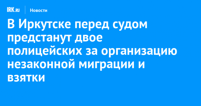 В Иркутске перед судом предстанут двое полицейских за организацию незаконной миграции и взятки