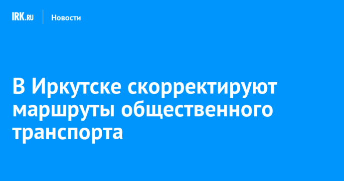 В Иркутске скорректируют маршруты общественного транспорта