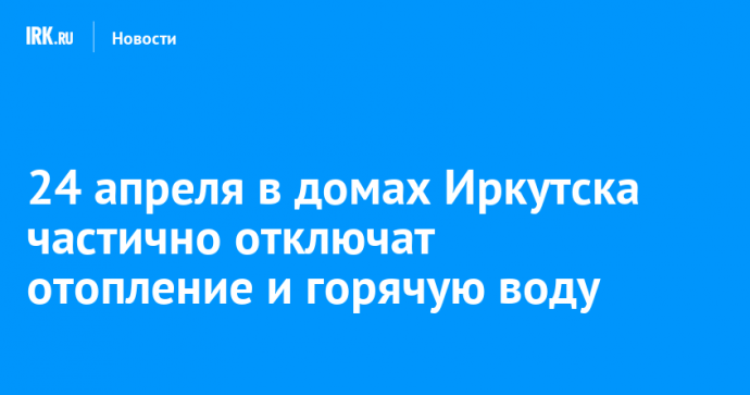 24 апреля в домах Иркутска частично отключат отопление и горячую воду