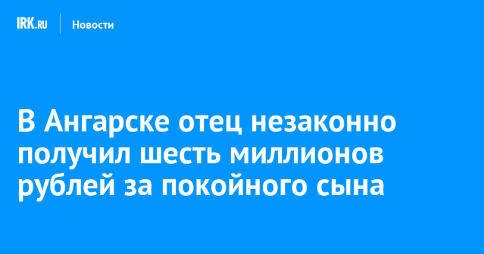 В Ангарске отец незаконно получил шесть миллионов рублей за покойного сына