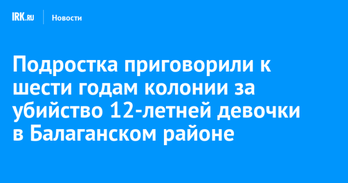 Подростка приговорили к шести годам колонии за убийство 12-летней девочки в Балаганском районе