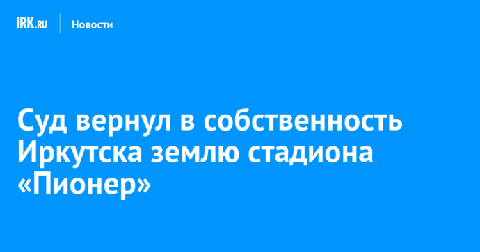 Суд вернул в собственность Иркутска землю стадиона «Пионер» Суд вернул в собственность Иркутска землю стадиона «Пионер»