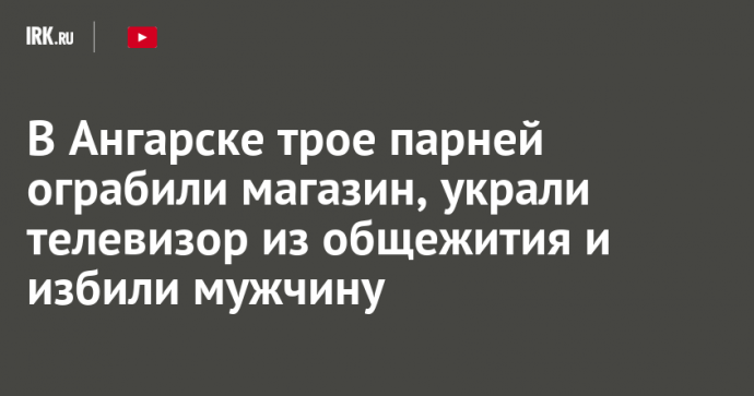 В Ангарске трое парней ограбили магазин, украли телевизор из общежития и избили мужчину