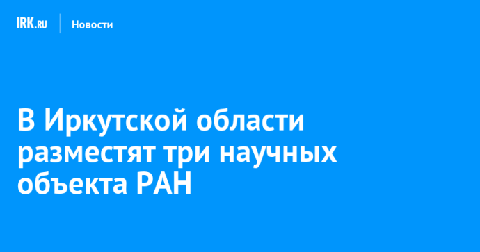 В Иркутской области разместят три научных объекта РАН
