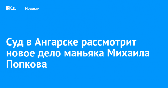 Суд в Ангарске рассмотрит новое дело маньяка Михаила Попкова