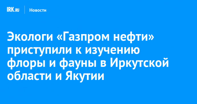 Экологи «Газпром нефти» приступили к изучению флоры и фауны в Иркутской области и Якутии