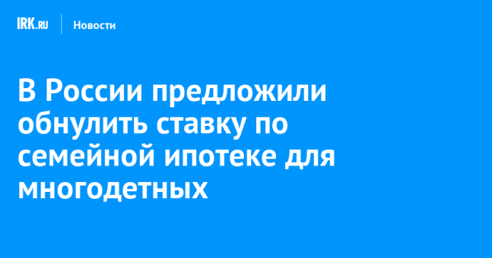 В России предложили обнулить ставку по семейной ипотеке для многодетных