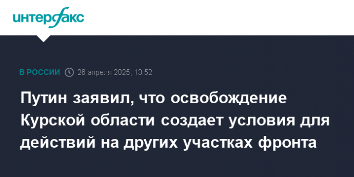 Путин заявил, что освобождение Курской области создает условия для действий на других участках фронта