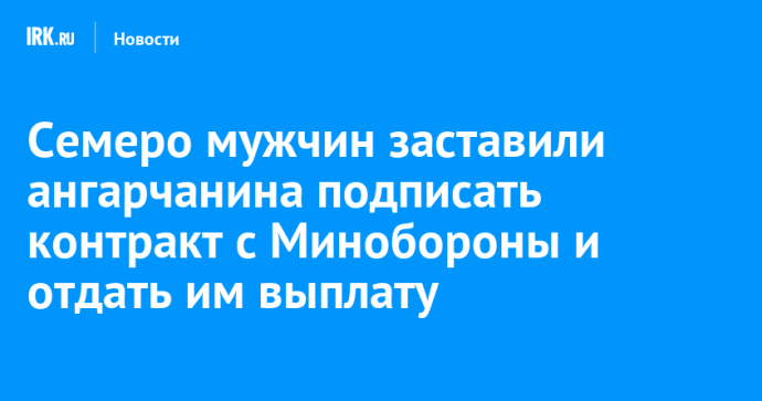 Семеро мужчин заставили ангарчанина подписать контракт с Минобороны и отдать им выплату
