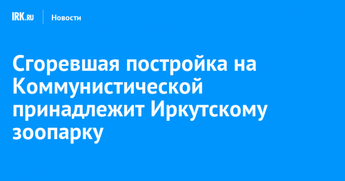 Сгоревшая постройка на Коммунистической принадлежит Иркутскому зоопарку
