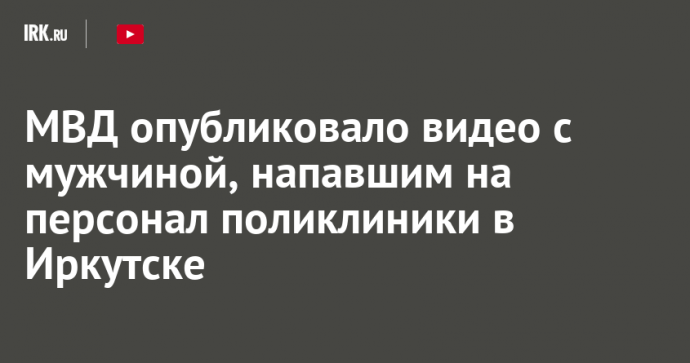 МВД опубликовало видео с мужчиной, напавшим на персонал поликлиники в Иркутске