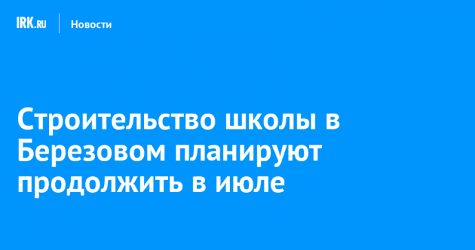 Строительство школы в Березовом планируют продолжить в июле