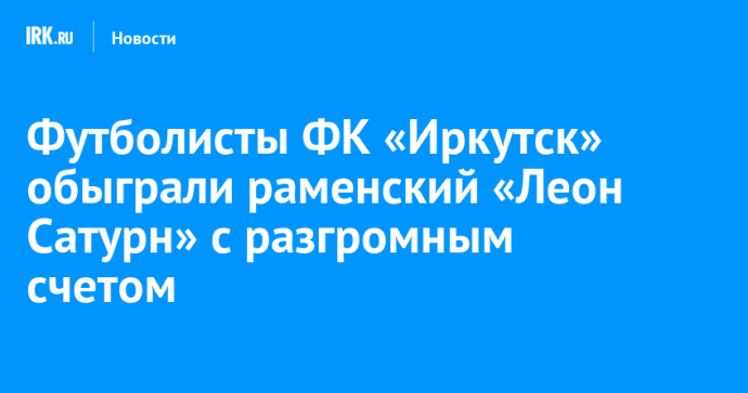Футболисты ФК «Иркутск» обыграли раменский «Леон Сатурн» с разгромным счетом
