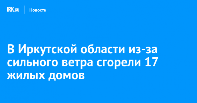 В Иркутской области из-за сильного ветра сгорели 17 жилых домов