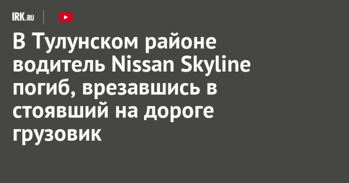 В Тулунском районе водитель Nissan Skyline погиб, врезавшись в стоявший на дороге грузовик