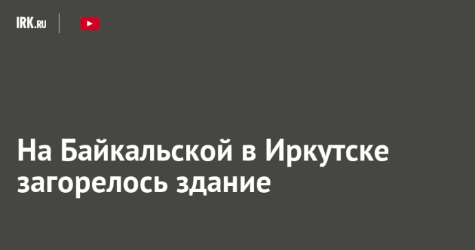 На Байкальской в Иркутске загорелось здание На Байкальской в Иркутске загорелось здание