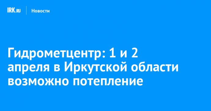 Гидрометцентр: 1 и 2 апреля в Иркутской области ожидается потепление