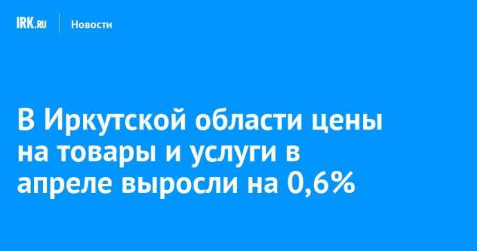В Иркутской области цены на товары и услуги в апреле выросли на 0,6%
