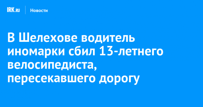 В Шелехове водитель иномарки сбил 13-летнего велосипедиста, пересекавшего дорогу в неположенном месте