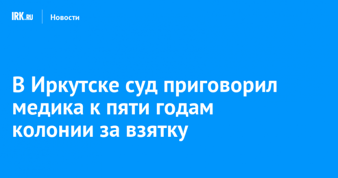 В Иркутске суд приговорил медика к пяти годам колонии за взятку