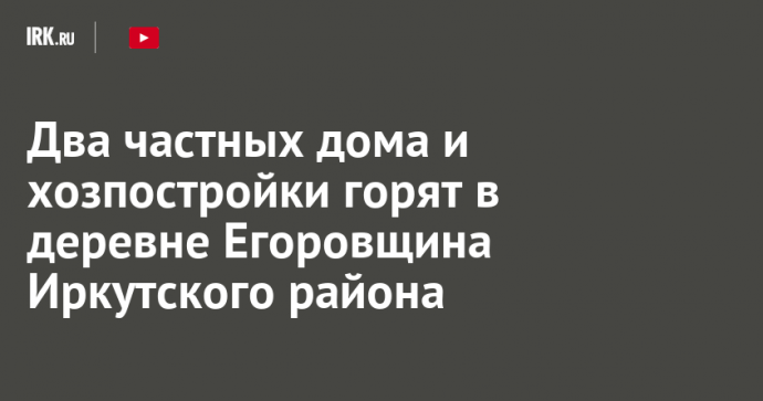 Два частных дома и хозпостройки горят в деревне Егоровщина Иркутского района