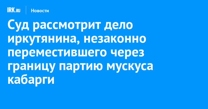 Суд рассмотрит дело иркутянина, незаконно переместившего через границу партию мускуса кабарги