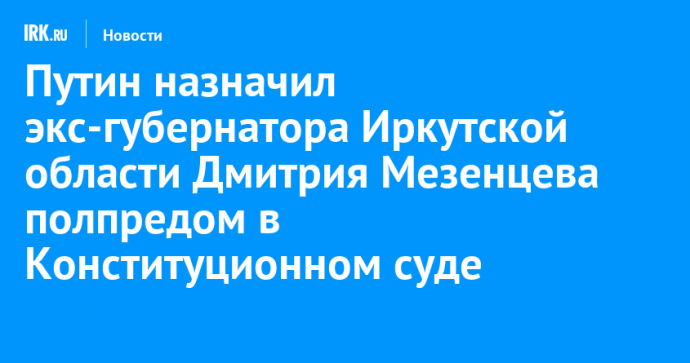 Путин назначил экс-губернатора Иркутской области Дмитрия Мезенцева полпредом в Конституционном суде