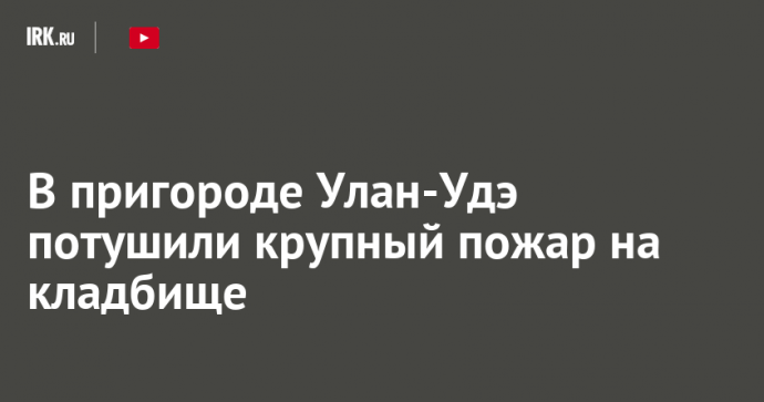 В пригороде Улан-Удэ потушили крупный пожар на кладбище