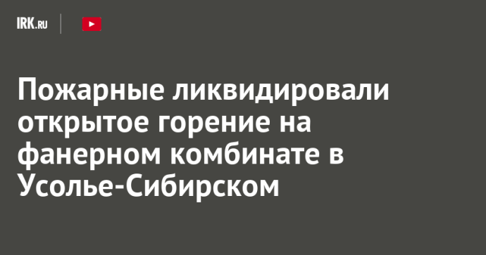 Пожарные ликвидировали открытое горение на фанерном комбинате в Усолье-Сибирском