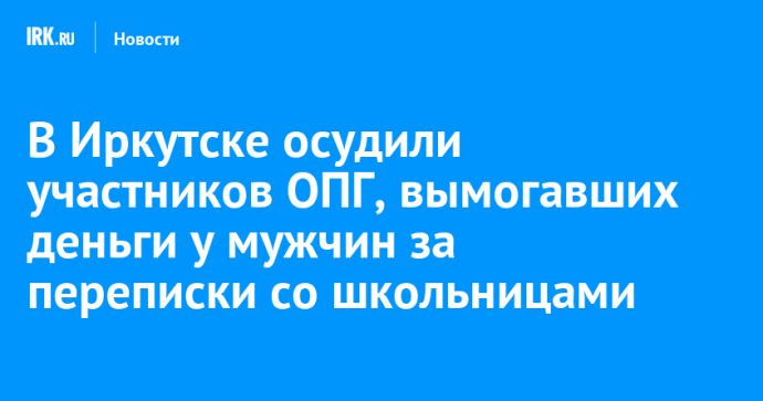 В Иркутске осудили участников ОПГ, вымогавших деньги у мужчин за переписки со школьницами
