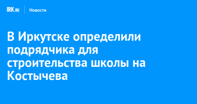 В Иркутске определили подрядчика для строительства школы на Костычева