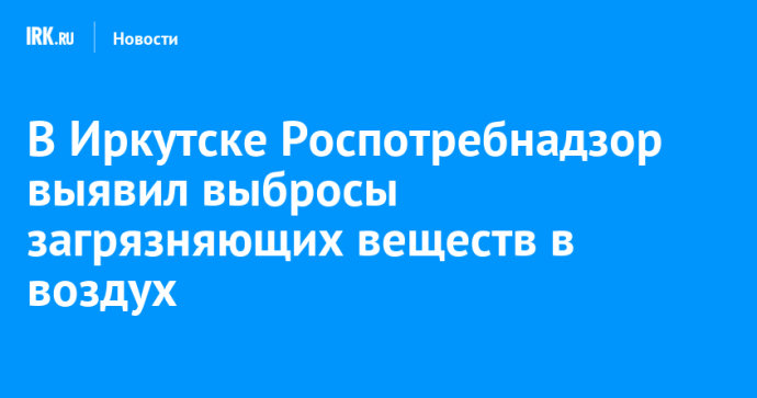 В Иркутске Роспотребнадзор выявил выбросы загрязняющих веществ в воздух