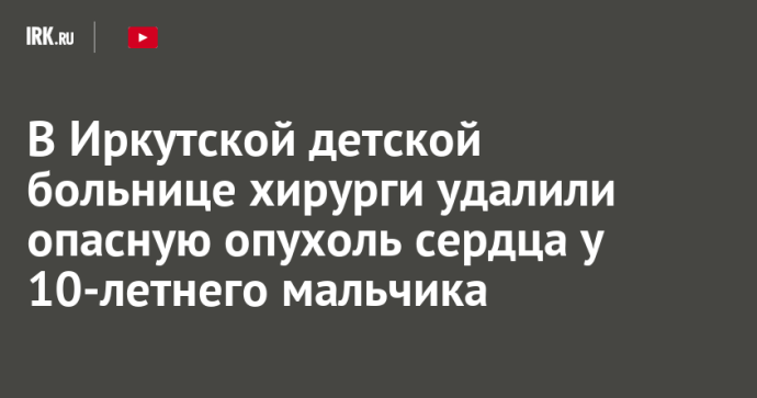 В Иркутской детской больнице хирурги удалили опасную опухоль сердца у 10-летнего мальчика