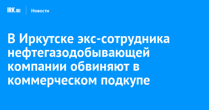 В Иркутске экс-сотрудника нефтегазодобывающей компании обвиняют в коммерческом подкупе
