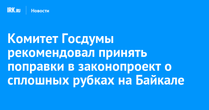Комитет Госдумы рекомендовал принять поправки в законопроект о сплошных рубках на Байкале Комитет Госдумы рекомендовал принять поправки в законопроект о сплошных рубках на Байкале