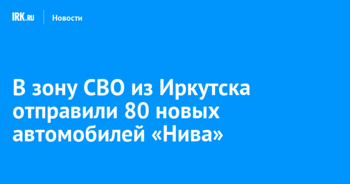 В зону СВО из Иркутска отправили 80 новых автомобилей «Нива»