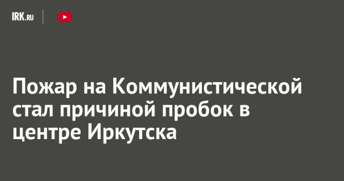 Пожар на Коммунистической стал причиной пробок в центре Иркутска