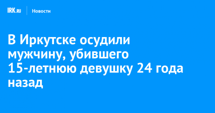 В Иркутске осудили мужчину, убившего 15-летнюю девушку 24 года назад